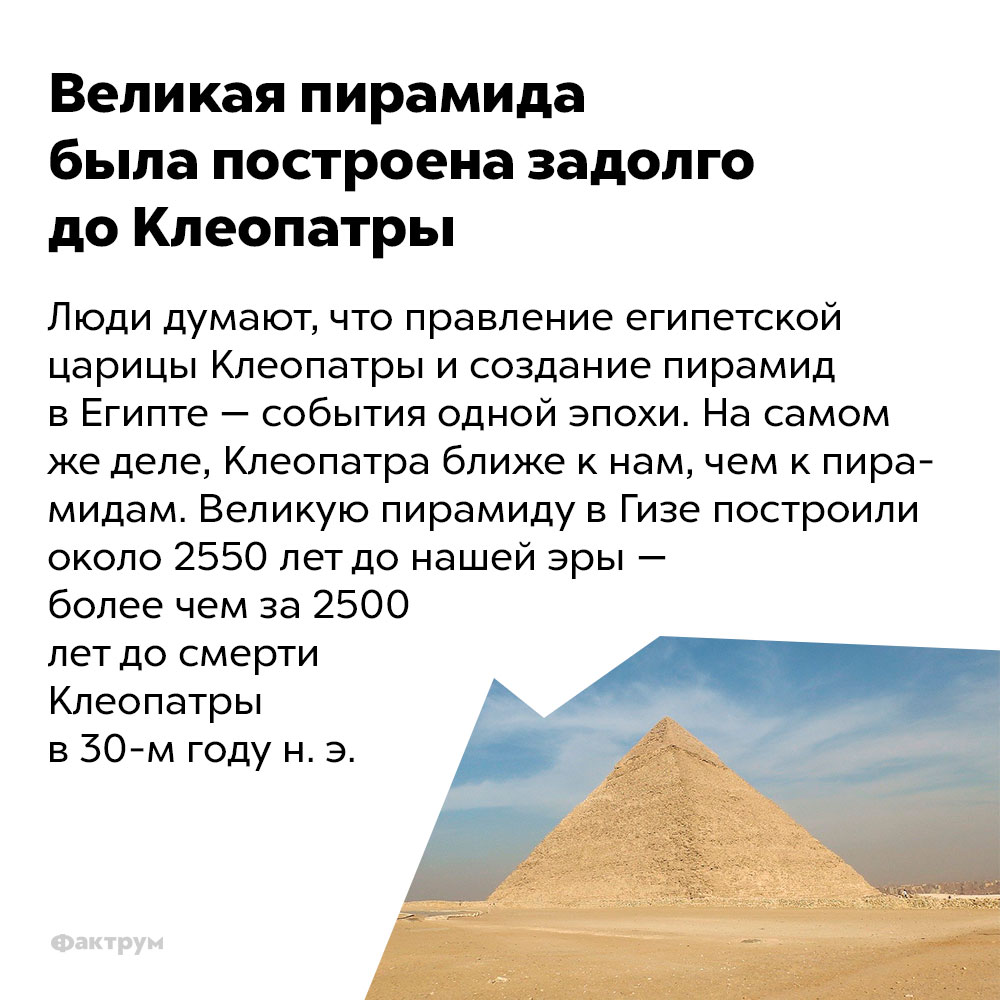 Великая пирамида была построена задолго до Клеопатры. Люди думают, что правление египетской царицы Клеопатры и создание пирамид в Египте — события одной эпохи. На самом же деле Клеопатра ближе к нам, чем к пирамидам. Великую пирамиду в Гизе построили около 2550 лет до нашей эры — более чем за 2500 лет до смерти Клеопатры в 30-м году нашей эры.