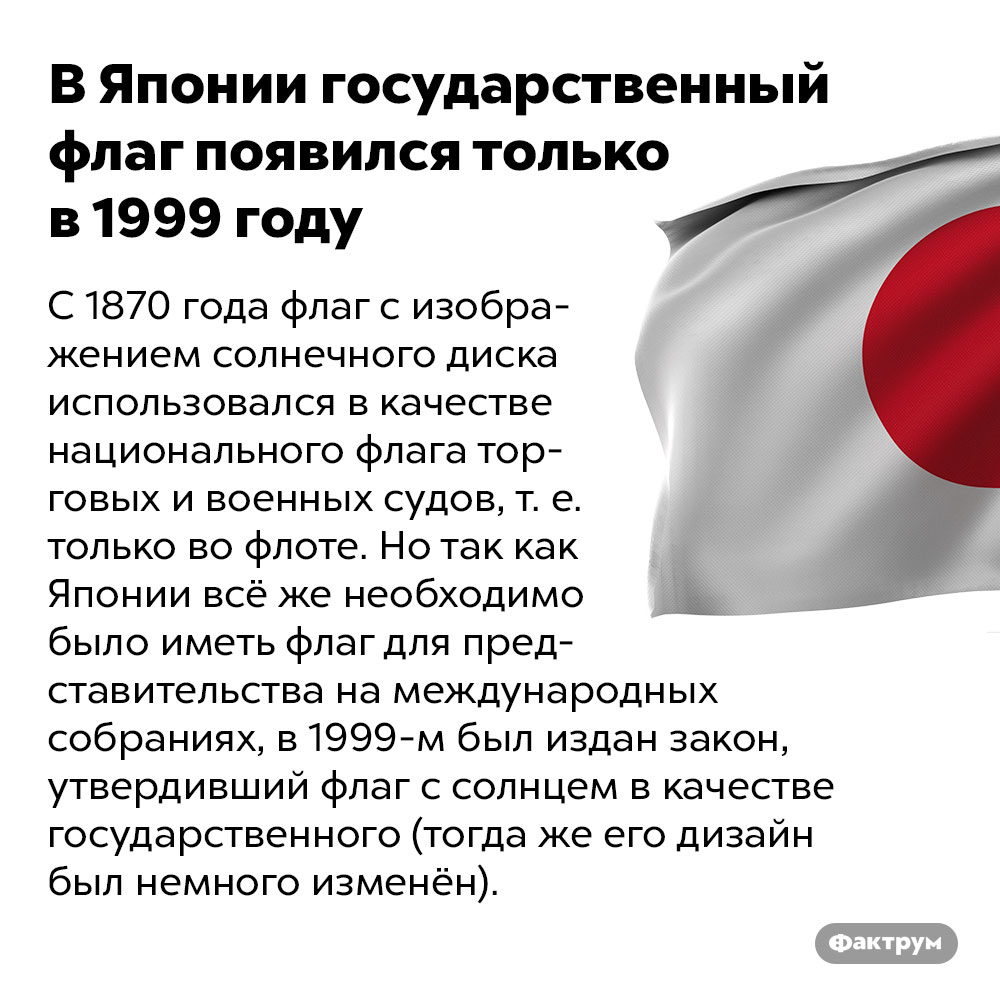 В Японии государственный флаг появился только в 1999 году. С 1870 года флаг с изображением солнечного диска использовался в качестве национального флага торговых и военных судов, т. е. только во флоте. Но так как Японии всё же необходимо было иметь флаг для представительства на международных собраниях, в 1999 году был издан закон, утвердивший флаг с солнцем в качестве государственного (тогда же его дизайн был немного изменён).