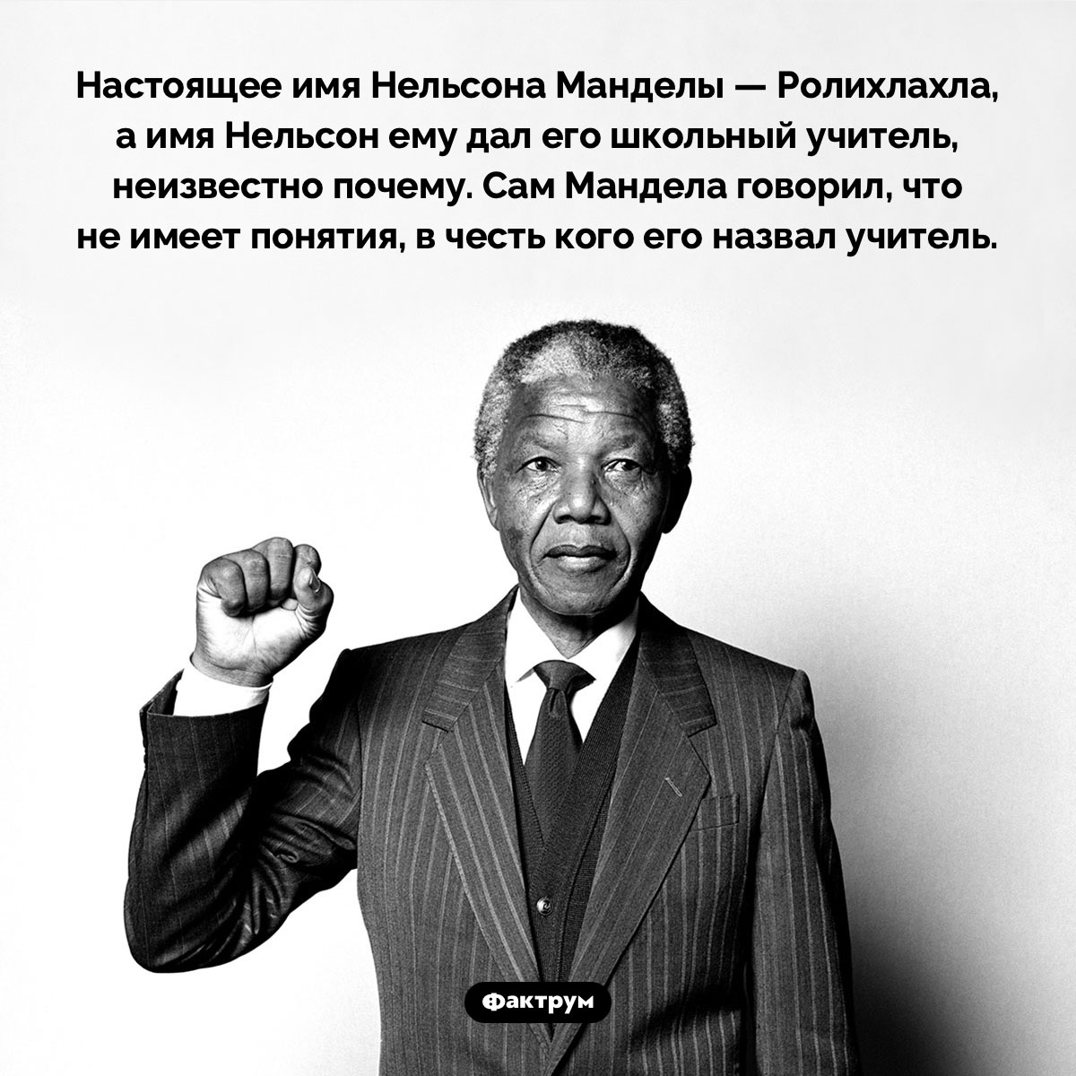 Мандела не знал, почему он Нельсон. Настоящее имя Нельсона Манделы — Ролихлахла, а имя Нельсон ему дал его школьный учитель, неизвестно почему. Сам Мандела говорил, что не имеет понятия, в честь кого его назвал учитель.