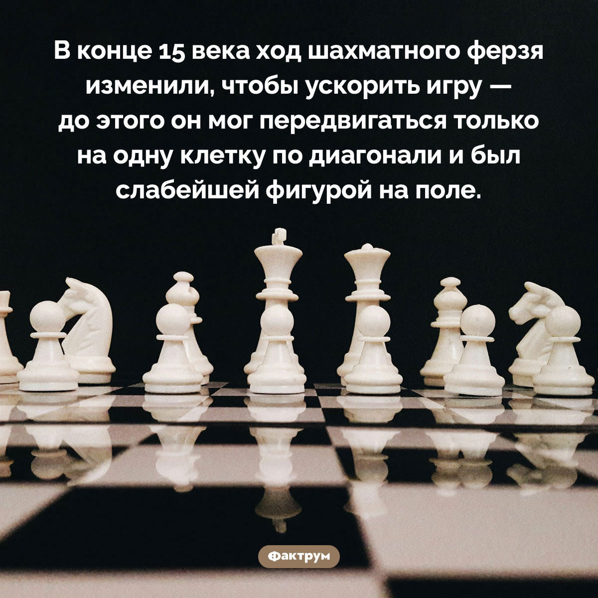 До 15 века ферзь был слабейшей шахматной фигурой. В конце 15 века ход шахматного ферзя изменили, чтобы ускорить игру — до этого он мог передвигаться только на одну клетку по диагонали и был слабейшей фигурой на поле.