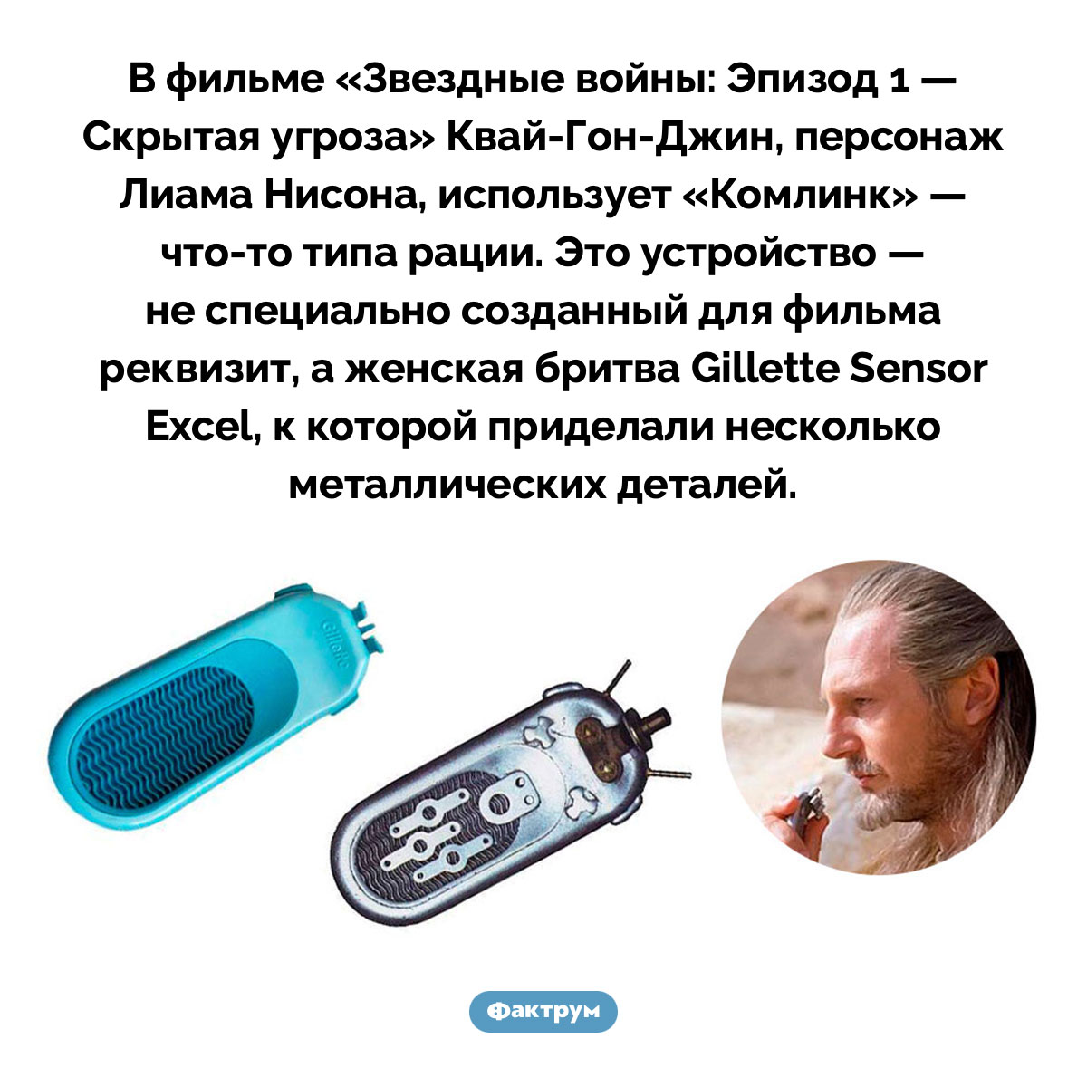 В «Скрытой угрозе» один из персонажей ведёт переговоры по женской бритве «Жиллетт». В фильме «Звездные войны: Эпизод 1 — Скрытая угроза» Квай-Гон-Джин, персонаж Лиама Нисона, использует «Комлинк» — что-то типа рации. Это устройство — не специально созданный для фильма реквизит, а женская бритва Gillette Sensor Excel, к которой приделали несколько металлических деталей.