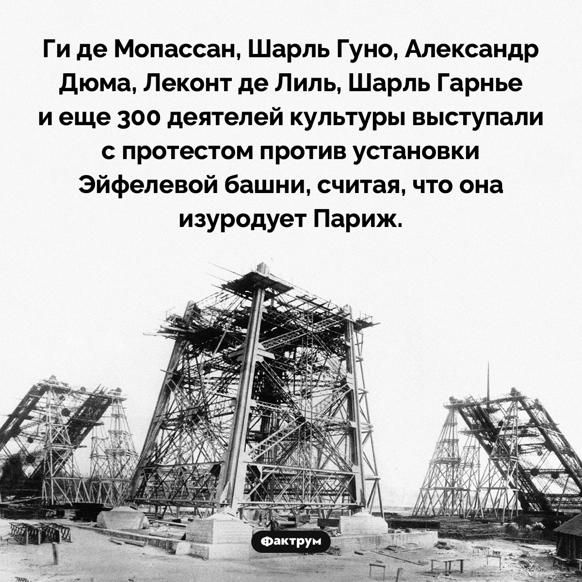 Знаменитые жители Парижа были против установки Эйфелевой башни. Ги де Мопассан, Шарль Гуно, Александр Дюма, Леконт де Лиль, Шарль Гарнье и еще 300 деятелей культуры выступали с протестом против установки Эйфелевой башни, считая, что она изуродует Париж.