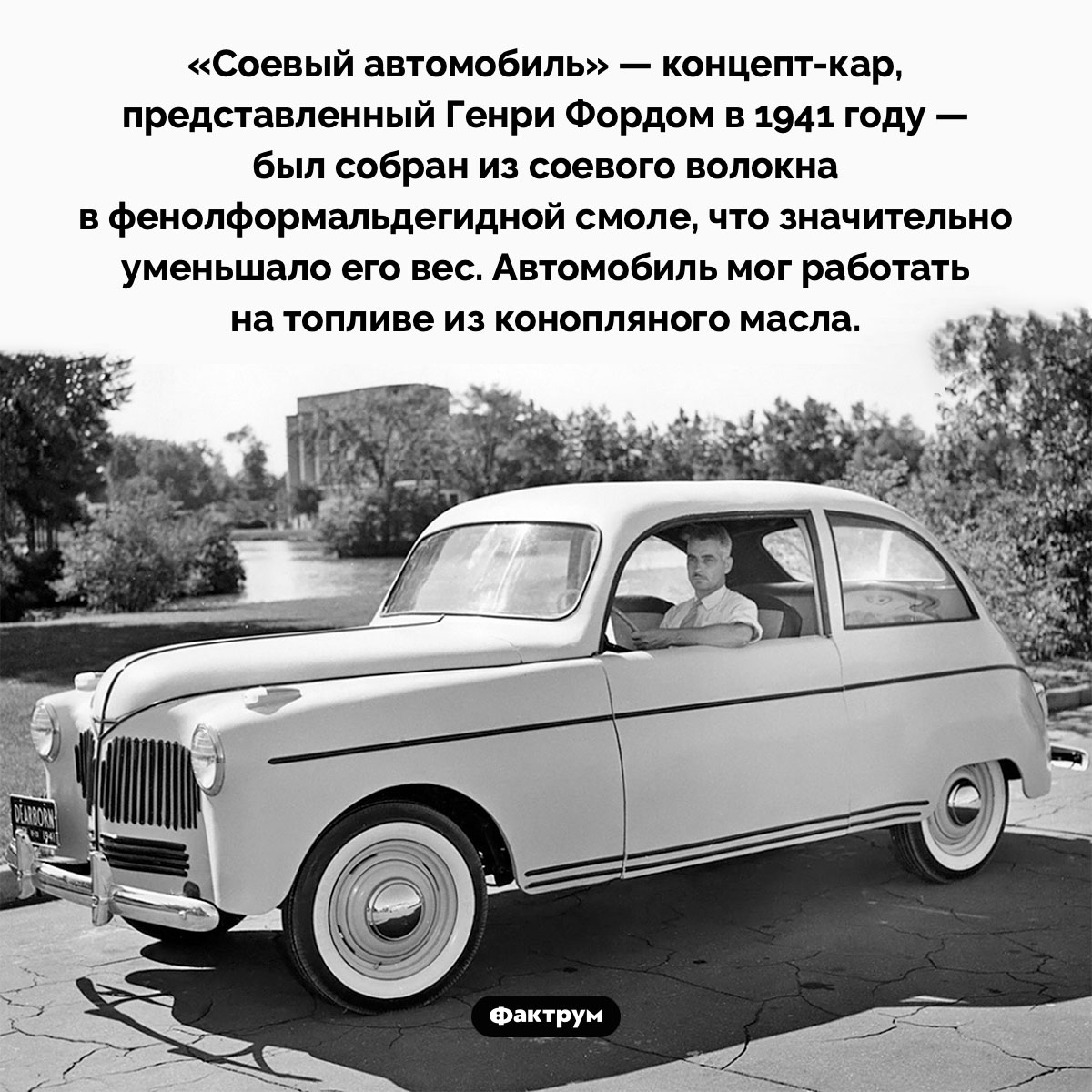 Соевый автомобиль Форда. «Соевый автомобиль» — концепт-кар, представленный Генри Фордом в 1941 году — был собран из соевого волокна в фенолформальдегидной смоле, что значительно уменьшало его вес. Автомобиль мог работать на топливе из конопляного масла.